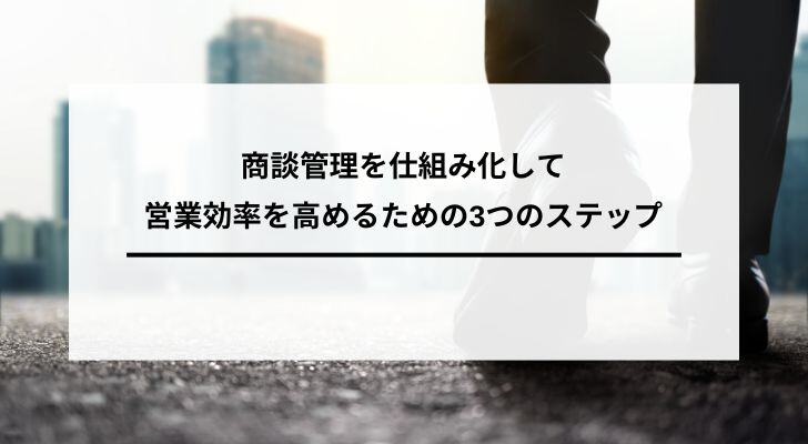 商談管理を仕組み化して営業効率を高めるための3つのステップ